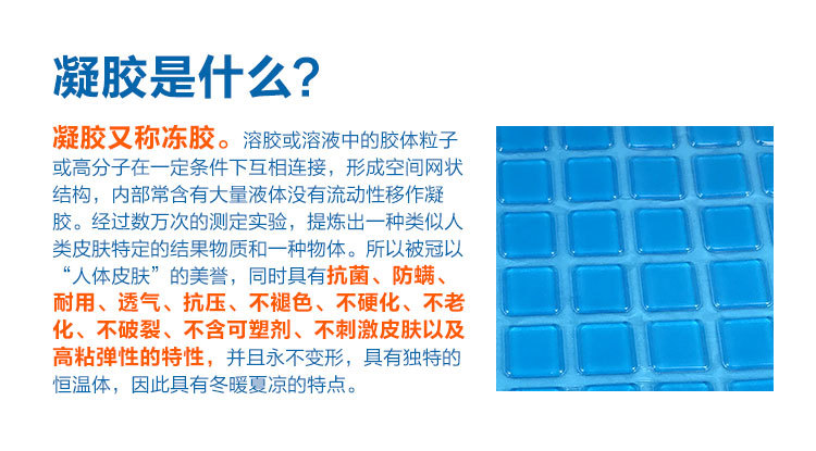 PU凝胶是什么？凝胶又称冻胶 凝胶又称冻胶。溶胶或溶 液中的胶体粒子或高分子在一定条件下开相连接，形成空间网状结构。经过数万次测定实验，提炼出一种类似人类皮肤特定的结果物质。所以被冠以“人体皮肤”的美誉，同时具有抗菌、防螨、耐用、不破裂、不含可塑剂、不刺激皮肤以及高粘弹性的特性。并且永不变形，具有独特的恒温体，因此具有冬暧夏凉的特点。